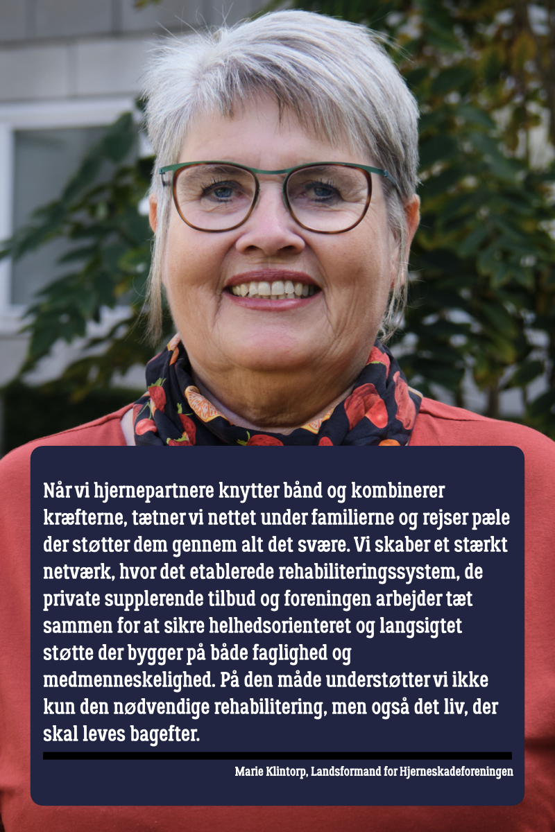 Portræt af Marie Klintorp, Landsformand for Hjerneskadeforeningen, med en citatboks der lyder: “Når vi hjernepartnere knytter bånd og kombinerer kræfterne, tætner vi nettet under familierne og rejser pæle der støtter dem gennem alt det svære. Vi skaber et stærkt netværk, hvor det etablerede rehabiliteringssystem, de private supplerende tilbud og foreningen arbejder tæt sammen for at sikre helhedsorienteret og langsigtet støtte der bygger på både faglighed og medmenneskelighed. På den måde understøtter vi ikke kun den nødvendige rehabilitering, men også det liv, der skal leves bagefter.