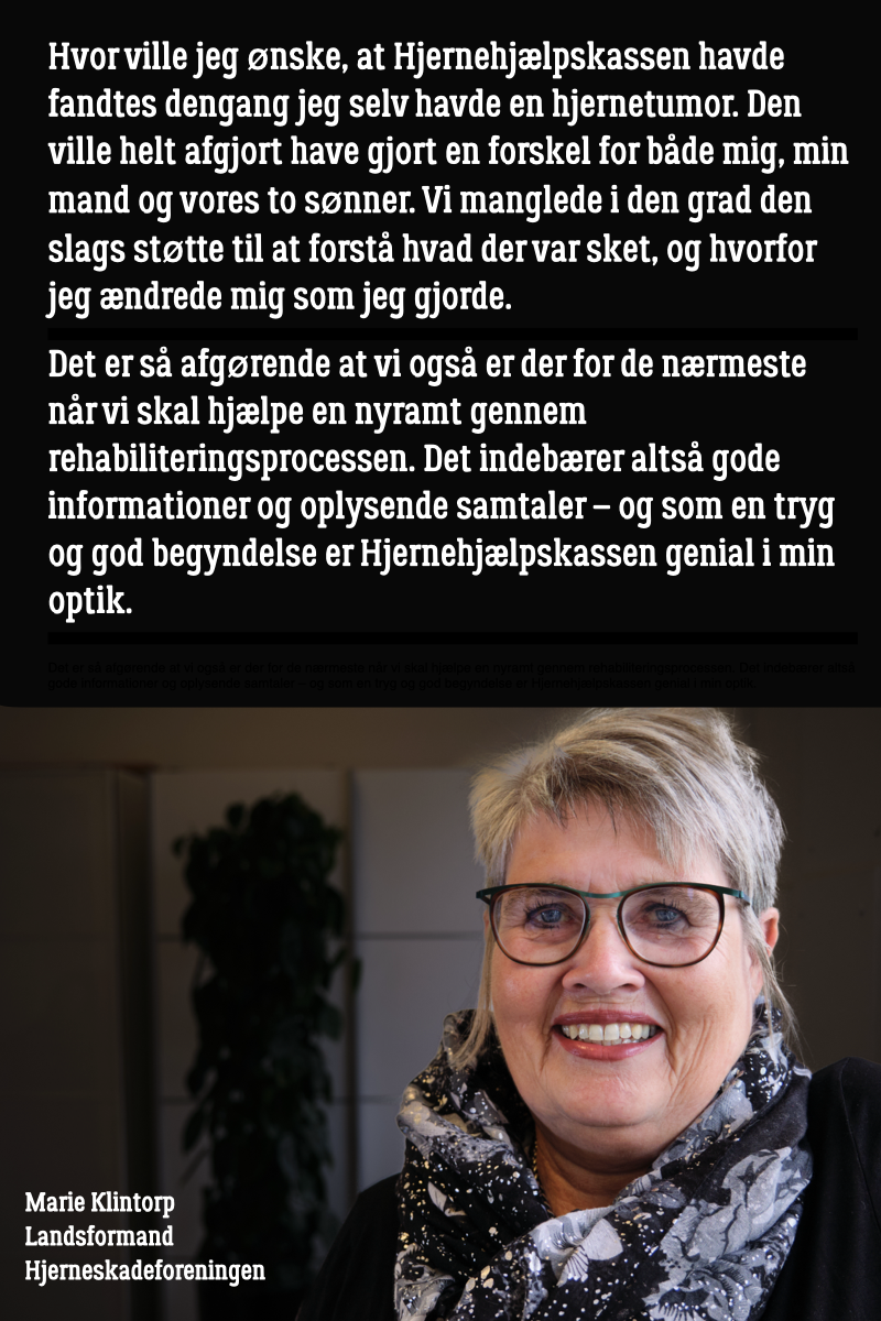 Marie Klintorp, landsformand for Hjerneskadeforeningen, smilende med briller og et mønstrede tørklæde, I billedet er teksten: "Hvor ville jeg ønske, at Hjernehjælpskassen havde fandtes dengang jeg selv havde en hjernetumor. Den ville helt afgjort have gjort en forskel for både mig, min mand og vores to sønner. Vi manglede i den grad den slags støtte til at forstå hvad der var sket, og hvorfor jeg ændrede mig som jeg gjorde. Det er så afgørende at vi også er der for de nærmeste når vi skal hjælpe en nyramt gennem rehabiliteringsprocessen. Det indebærer altså gode informationer og oplysende samtaler – og som en tryg og god begyndelse er Hjernehjælpskassen genial i min optik."